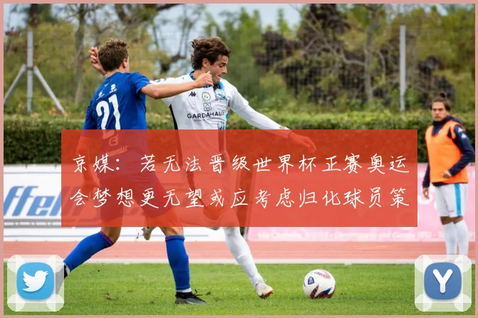 京媒：若无法晋级世界杯正赛奥运会梦想更无望或应考虑归化球员策略