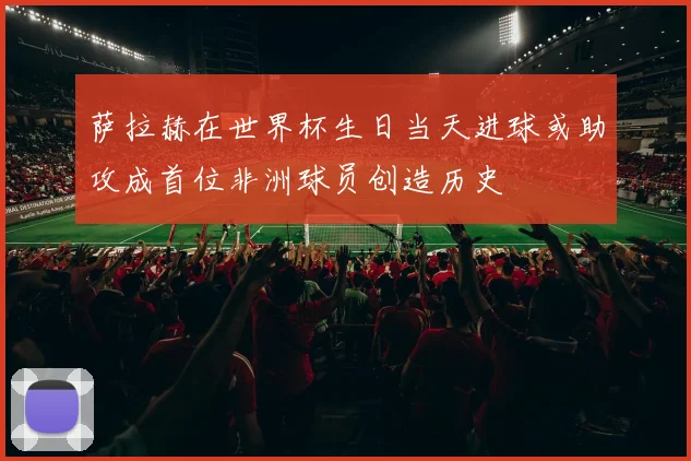 萨拉赫在世界杯生日当天进球或助攻成首位非洲球员创造历史
