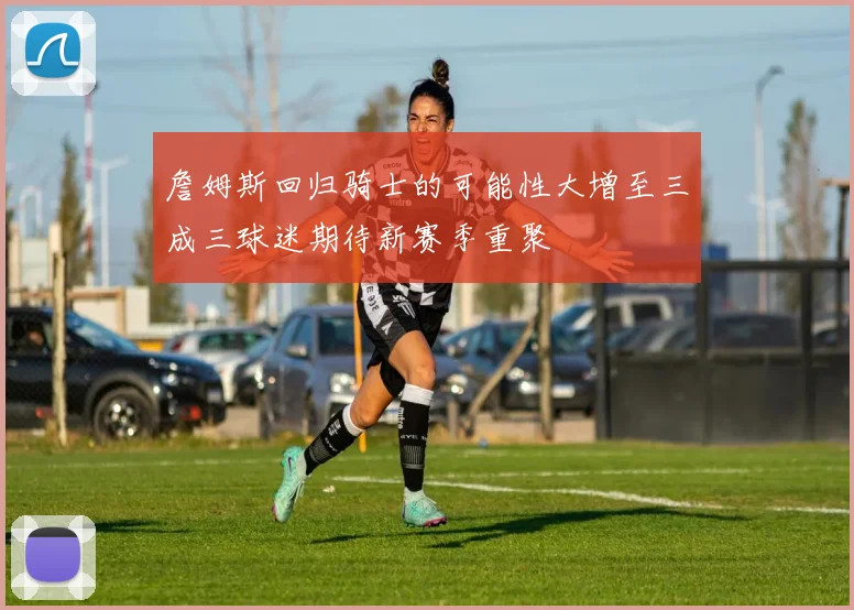 詹姆斯回归骑士的可能性大增至三成三球迷期待新赛季重聚