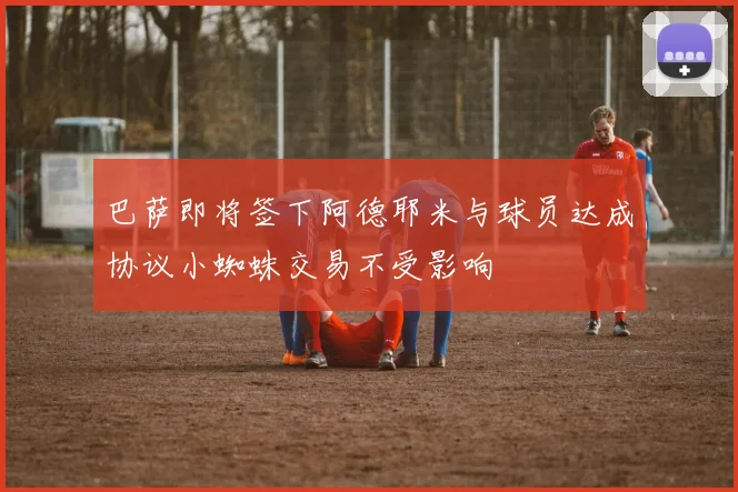 巴萨即将签下阿德耶米与球员达成协议小蜘蛛交易不受影响