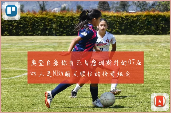 奥登自豪称自己与詹姆斯外的07届四人是NBA前五顺位的传奇组合
