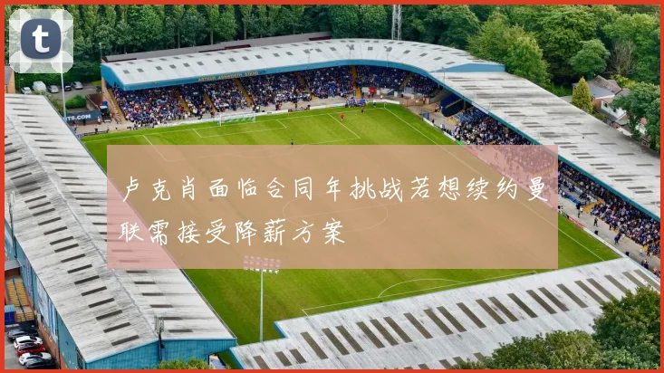 卢克肖面临合同年挑战若想续约曼联需接受降薪方案