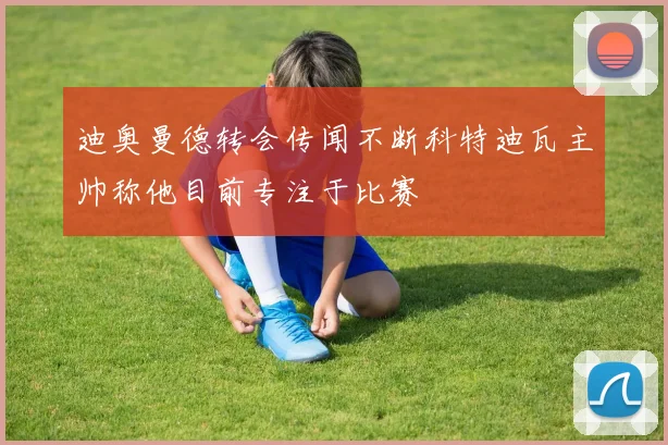 迪奥曼德转会传闻不断科特迪瓦主帅称他目前专注于比赛