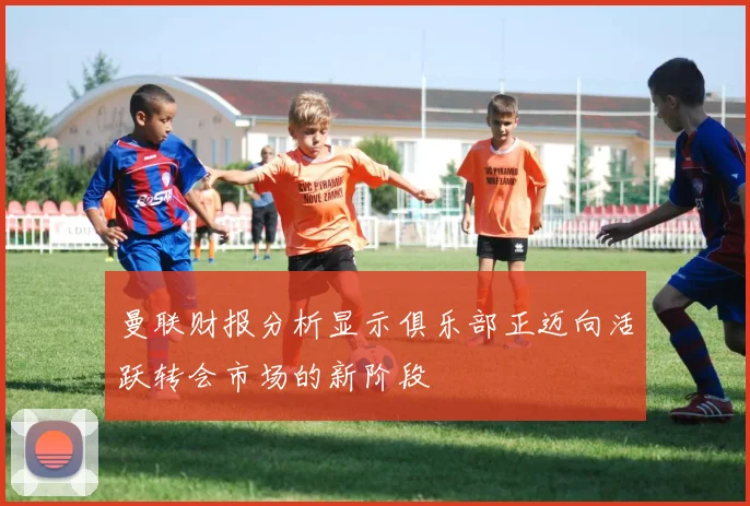 曼联财报分析显示俱乐部正迈向活跃转会市场的新阶段