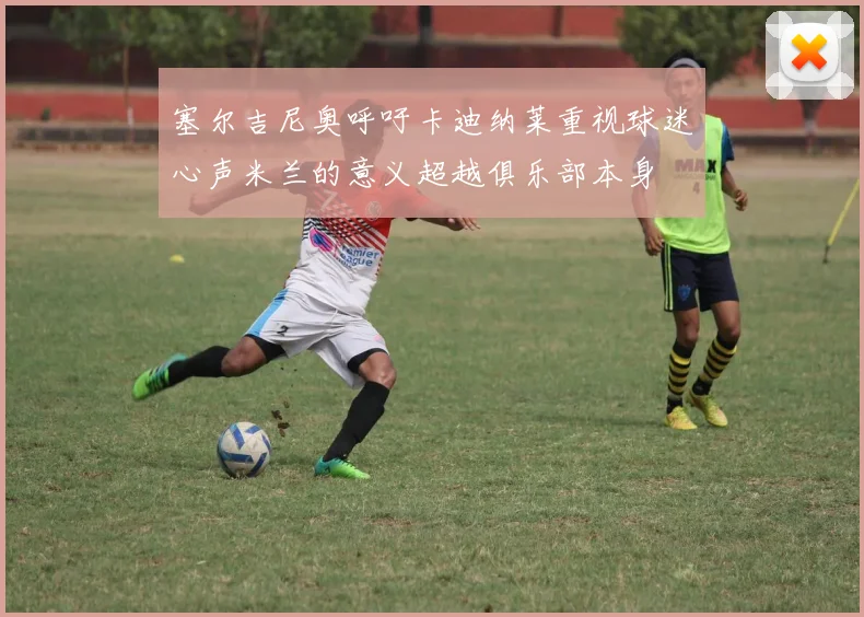 塞尔吉尼奥呼吁卡迪纳莱重视球迷心声米兰的意义超越俱乐部本身