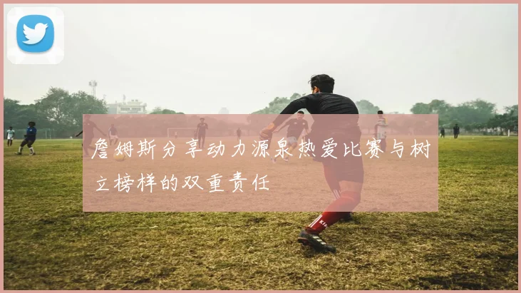 詹姆斯分享动力源泉热爱比赛与树立榜样的双重责任
