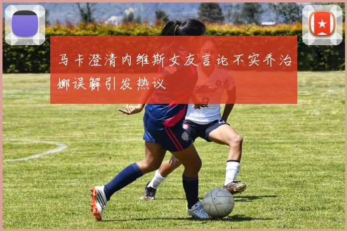 马卡澄清内维斯女友言论不实乔治娜误解引发热议