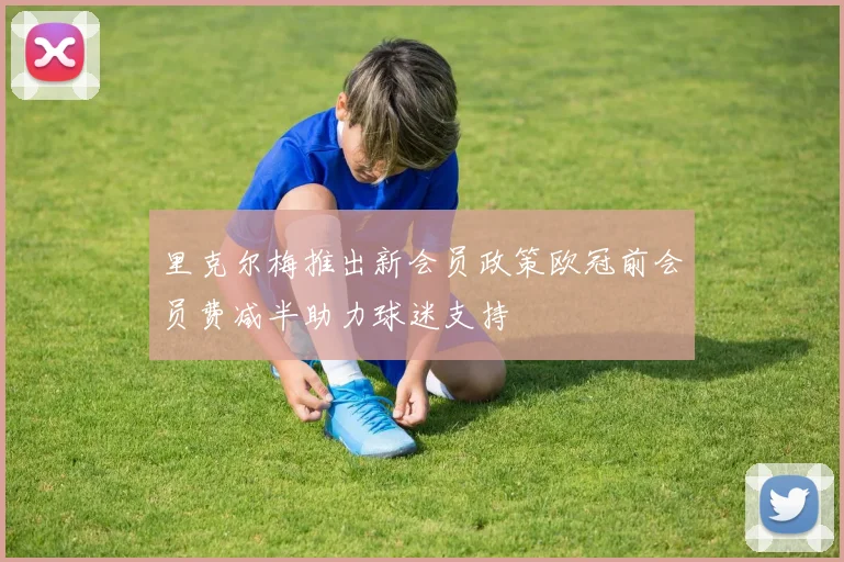 里克尔梅推出新会员政策欧冠前会员费减半助力球迷支持