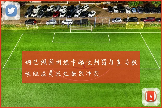 姆巴佩因训练中越位判罚与皇马教练组成员发生激烈冲突