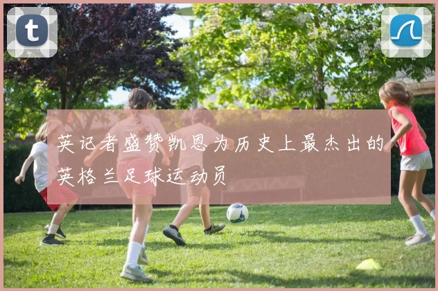 英记者盛赞凯恩为历史上最杰出的英格兰足球运动员